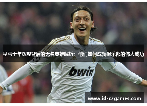皇马十年辉煌背后的无名英雄解析：他们如何成就俱乐部的伟大成功