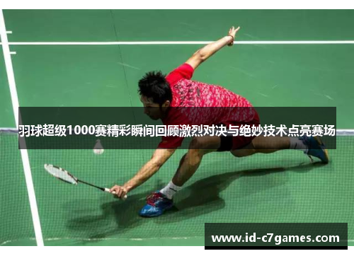 羽球超级1000赛精彩瞬间回顾激烈对决与绝妙技术点亮赛场