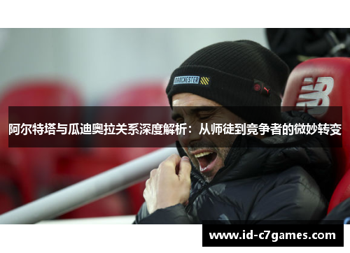 阿尔特塔与瓜迪奥拉关系深度解析：从师徒到竞争者的微妙转变