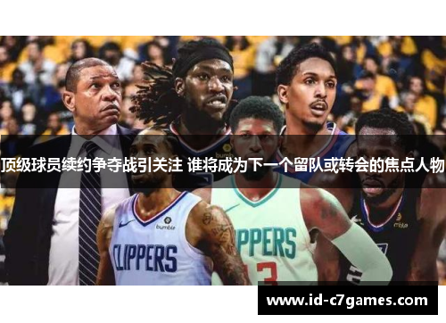 顶级球员续约争夺战引关注 谁将成为下一个留队或转会的焦点人物 顶级球员续约争夺战引关注 谁将成为下一个留队或转会的焦点人物