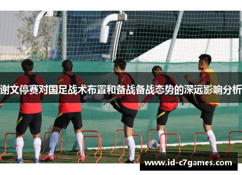 谢文停赛对国足战术布置和备战备战态势的深远影响分析